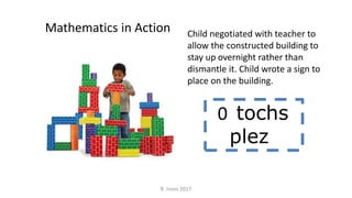 Child negotiated with teacher to
allow the constructed building to
stay up overnight rather than
dismantle it. Child wrote a sign to
place on the building.
Mathematics in Action
0 tochs
plez
R. Irons 2017
 