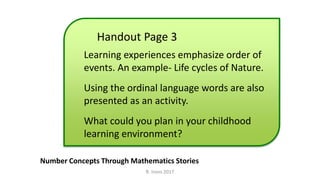 Handout Page 3
Number Concepts Through Mathematics Stories
Learning experiences emphasize order of
events. An example- Life cycles of Nature.
Using the ordinal language words are also
presented as an activity.
What could you plan in your childhood
learning environment?
R. Irons 2017
 