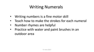 • Writing numbers is a fine motor skill
• Teach how to make the strokes for each numeral
• Number rhymes are helpful
• Practice with water and paint brushes in an
outdoor area
Writing Numerals
R. Irons 2017
 