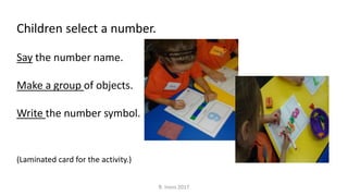 Children select a number.
Say the number name.
Make a group of objects.
Write the number symbol.
(Laminated card for the activity.)
R. Irons 2017
 