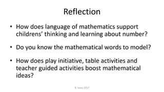 Reflection
• How does language of mathematics support
childrens’ thinking and learning about number?
• Do you know the mathematical words to model?
• How does play initiative, table activities and
teacher guided activities boost mathematical
ideas?
R. Irons 2017
 