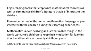 R. Irons 2017
Enjoy reading books that emphasize mathematical concepts as
well as commercial children’s literature that is of interest to the
children.
Remember to model the correct mathematical language as you
interact with the children during their learning experiences.
Mathematics is ever evolving and is what makes things in the
world work. Help children to keep their motivation for learning
about mathematics in the early childhood years.
All the best to you in your early childhood teaching career, Rosemary
 