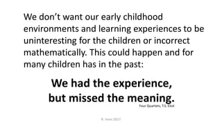 R. Irons 2017
We had the experience,
but missed the meaning.
We don’t want our early childhood
environments and learning experiences to be
uninteresting for the children or incorrect
mathematically. This could happen and for
many children has in the past:
Four Quartets, T.S. Eliot
 