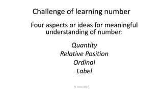 Challenge of learning number
Four aspects or ideas for meaningful
understanding of number:
Quantity
Relative Position
Ordinal
Label
R. Irons 2017
 