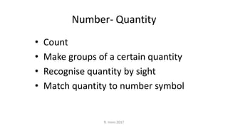 Number- Quantity
• Count
• Make groups of a certain quantity
• Recognise quantity by sight
• Match quantity to number symbol
R. Irons 2017
 