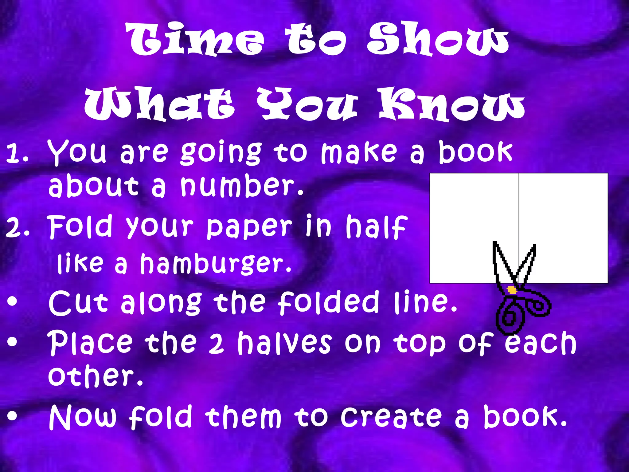 Time to Show What You Know   You are going to make a book about a number. Fold your paper in half  like a hamburger. Cut along the folded line.  Place the 2 halves on top of each other. Now fold them to create a book. 