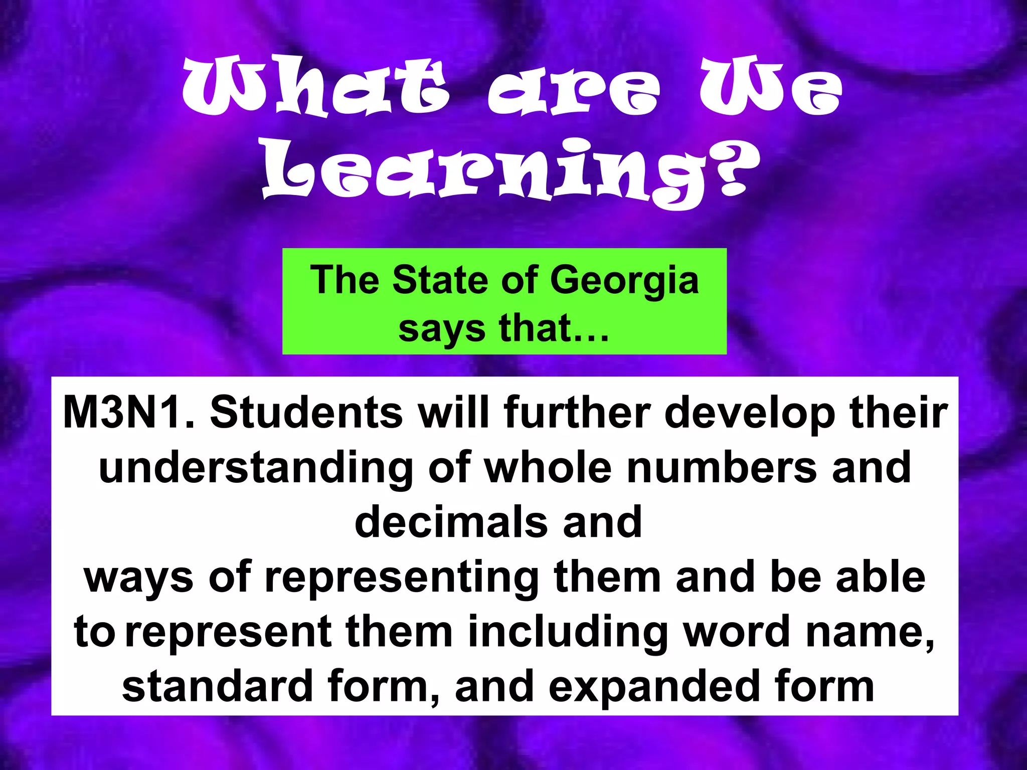 What are We Learning? M3N1. Students will further develop their understanding of whole numbers and decimals and  ways of representing them and be able to   represent them including word name, standard form, and expanded form   The State of Georgia says that… 