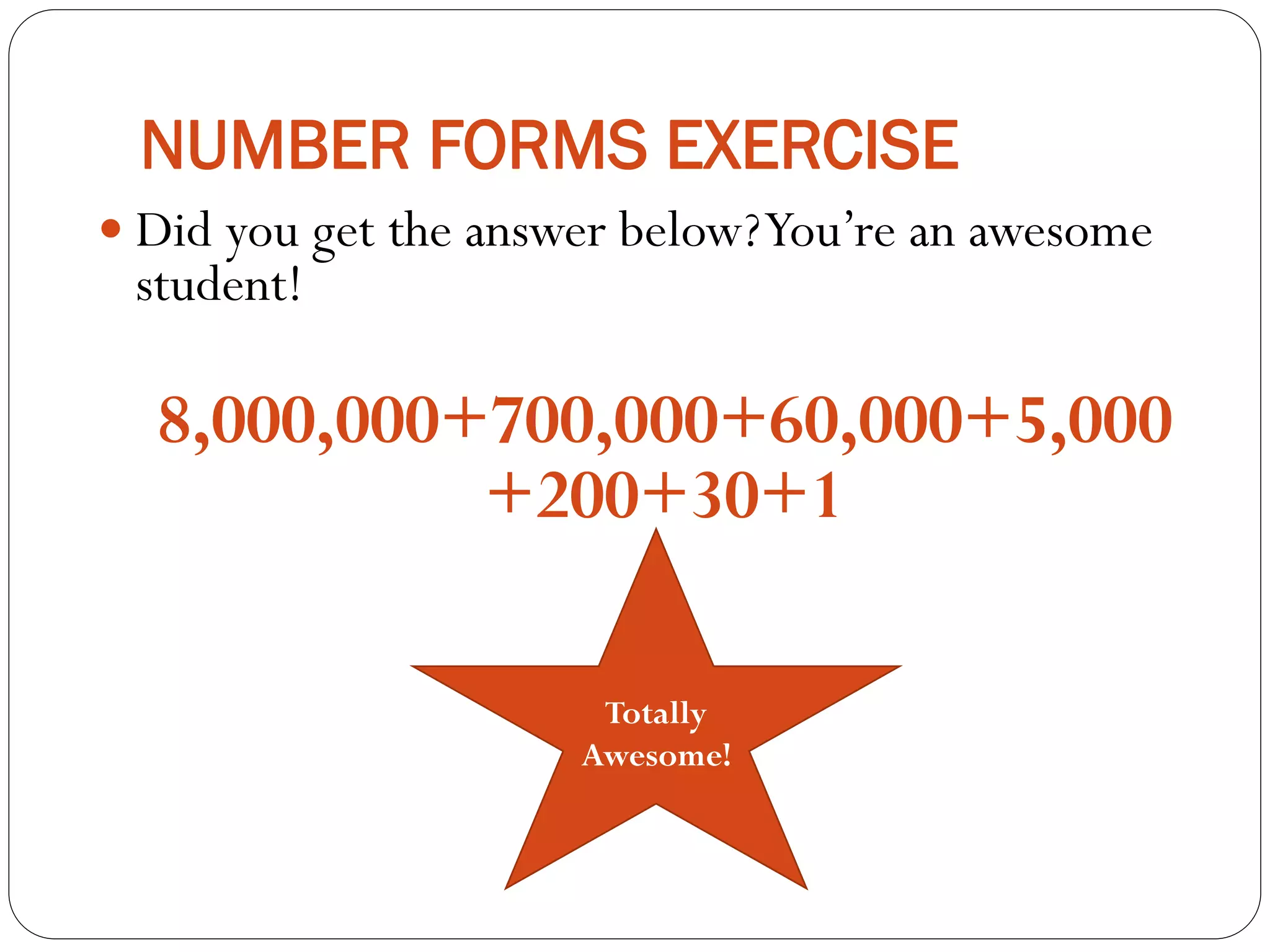 NUMBER FORMS EXERCISE
 Did you get the answer below?You’re an awesome
student!
8,000,000+700,000+60,000+5,000
+200+30+1
Totally
Awesome!
 