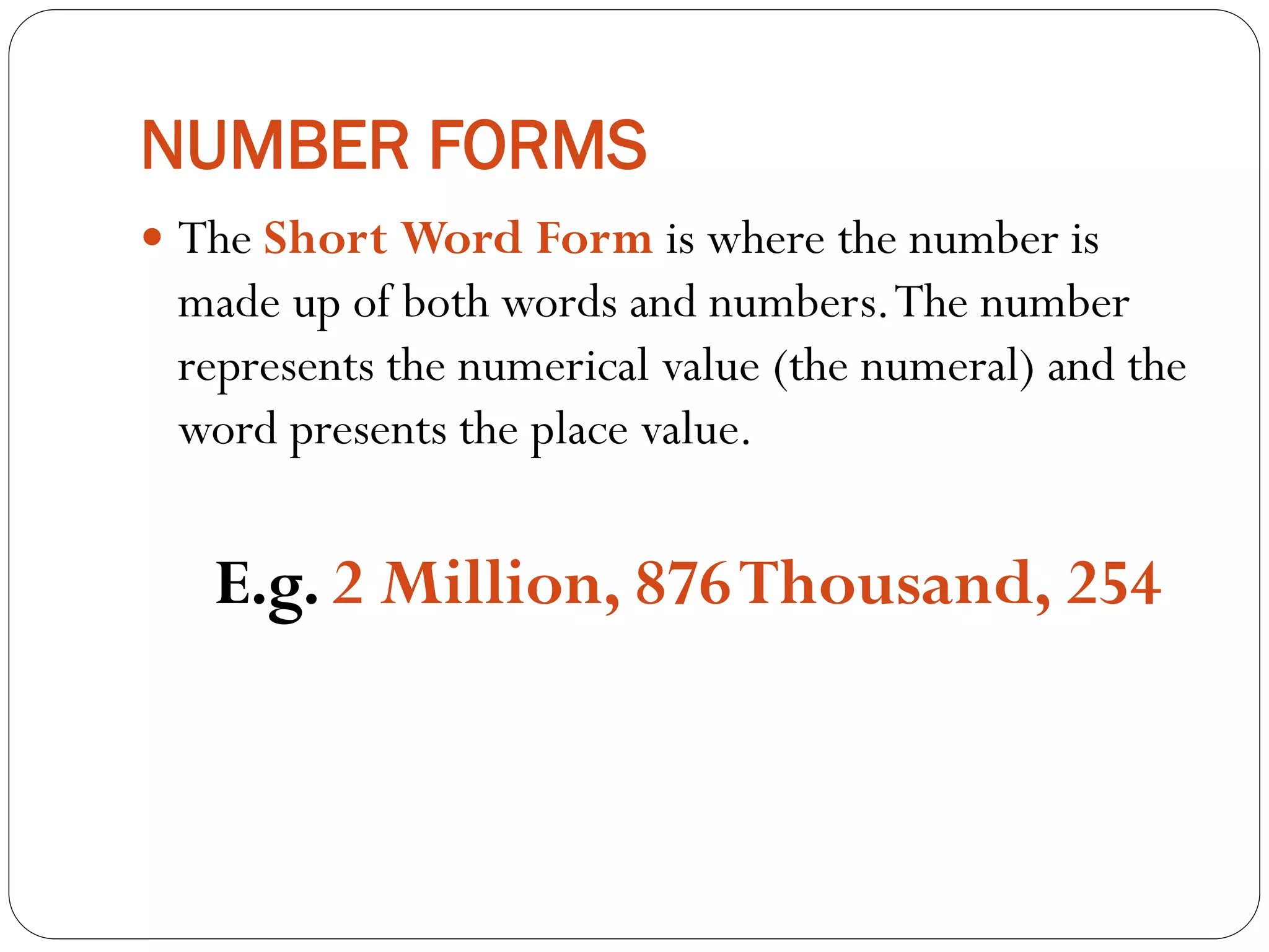 NUMBER FORMS
 The Short Word Form is where the number is
made up of both words and numbers.The number
represents the numerical value (the numeral) and the
word presents the place value.
E.g. 2 Million, 876Thousand, 254
 