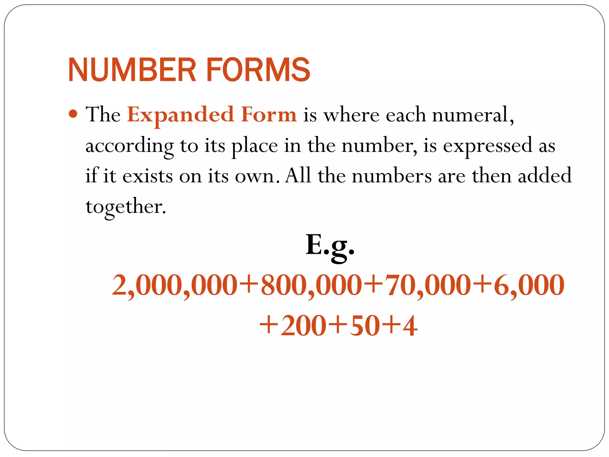 NUMBER FORMS
 The Expanded Form is where each numeral,
according to its place in the number, is expressed as
if it exists on its own.All the numbers are then added
together.
E.g.
2,000,000+800,000+70,000+6,000
+200+50+4
 