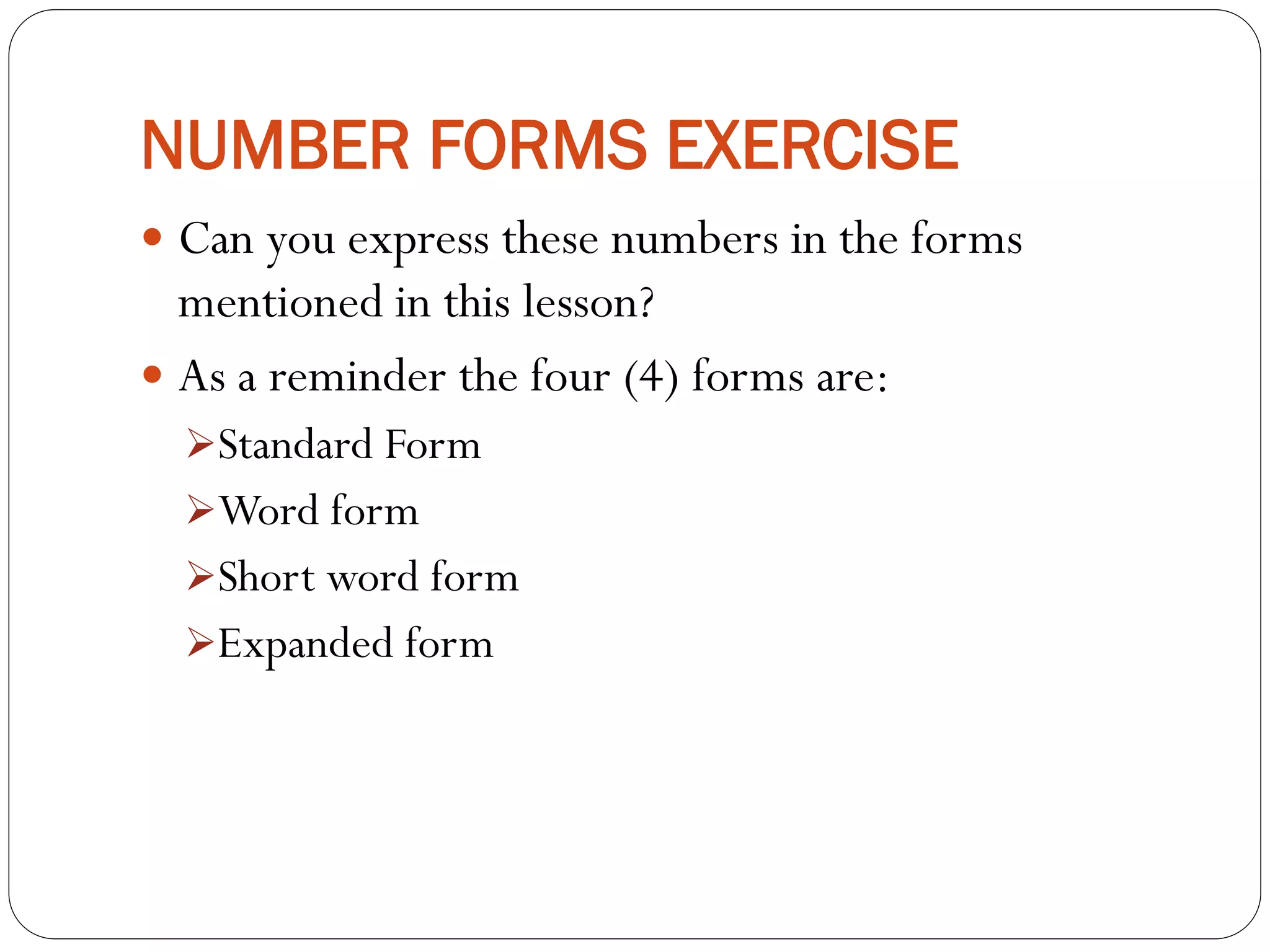 NUMBER FORMS EXERCISE
 Can you express these numbers in the forms
mentioned in this lesson?
 As a reminder the four (4) forms are:
Standard Form
Word form
Short word form
Expanded form
 