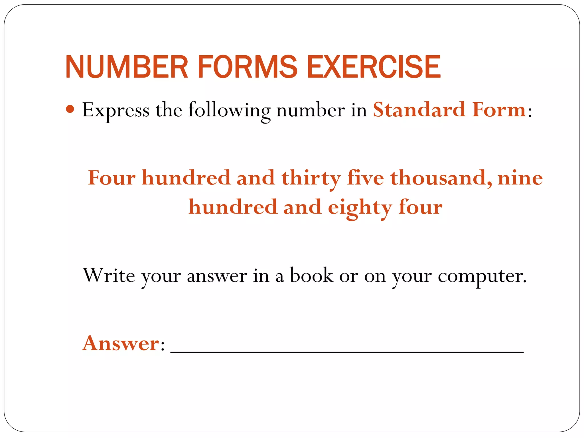 NUMBER FORMS EXERCISE
 Express the following number in Standard Form:
Four hundred and thirty five thousand, nine
hundred and eighty four
Write your answer in a book or on your computer.
Answer: _____________________________
 