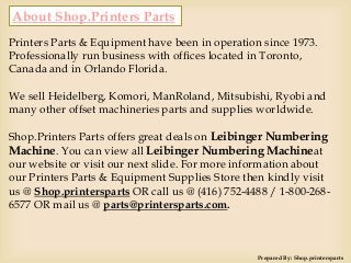 About Shop.Printers Parts
Printers Parts & Equipment have been in operation since 1973.
Professionally run business with offices located in Toronto,
Canada and in Orlando Florida.
We sell Heidelberg, Komori, ManRoland, Mitsubishi, Ryobi and
many other offset machineries parts and supplies worldwide.
Shop.Printers Parts offers great deals on Leibinger Numbering
Machine. You can view all Leibinger Numbering Machineat
our website or visit our next slide. For more information about
our Printers Parts & Equipment Supplies Store then kindly visit
us @ Shop.printersparts OR call us @ (416) 752-4488 / 1-800-268-
6577 OR mail us @ parts@printersparts.com.
Prepared By: Shop.printersparts
 