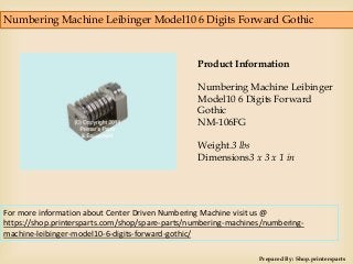 Numbering Machine Leibinger Model10 6 Digits Forward Gothic
Prepared By: Shop.printersparts
Product Information
Numbering Machine Leibinger
Model10 6 Digits Forward
Gothic
NM-106FG
Weight.3 lbs
Dimensions3 x 3 x 1 in
For more information about Center Driven Numbering Machine visit us @
https://shop.printersparts.com/shop/spare-parts/numbering-machines/numbering-
machine-leibinger-model10-6-digits-forward-gothic/
 