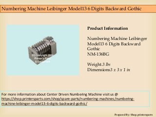 Numbering Machine Leibinger Model13 6 Digits Backward Gothic
Prepared By: Shop.printersparts
Product Information
Numbering Machine Leibinger
Model13 6 Digits Backward
Gothic
NM-136BG
Weight.3 lbs
Dimensions3 x 3 x 1 in
For more information about Center Driven Numbering Machine visit us @
https://shop.printersparts.com/shop/spare-parts/numbering-machines/numbering-
machine-leibinger-model13-6-digits-backward-gothic/
 