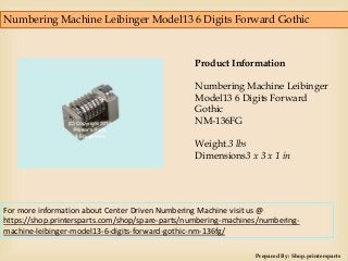 Numbering Machine Leibinger Model13 6 Digits Forward Gothic
Prepared By: Shop.printersparts
Product Information
Numbering Machine Leibinger
Model13 6 Digits Forward
Gothic
NM-136FG
Weight.3 lbs
Dimensions3 x 3 x 1 in
For more information about Center Driven Numbering Machine visit us @
https://shop.printersparts.com/shop/spare-parts/numbering-machines/numbering-
machine-leibinger-model13-6-digits-forward-gothic-nm-136fg/
 