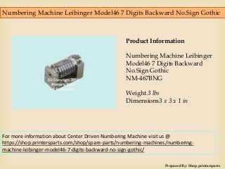 Numbering Machine Leibinger Model46 7 Digits Backward No.Sign Gothic
Prepared By: Shop.printersparts
Product Information
Numbering Machine Leibinger
Model46 7 Digits Backward
No.Sign Gothic
NM-467BNG
Weight.3 lbs
Dimensions3 x 3 x 1 in
For more information about Center Driven Numbering Machine visit us @
https://shop.printersparts.com/shop/spare-parts/numbering-machines/numbering-
machine-leibinger-model46-7-digits-backward-no-sign-gothic/
 