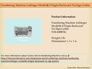 Numbering Machine Leibinger Model46 8 Digits Backward No.Sign Gothic
Prepared By: Shop.printersparts
Product Information
Numbering Machine Leibinger
Model46 8-Digits Backward
No.Sign Gothic
NM-468BNG
Weight.3 lbs
Dimensions3 x 3 x 1 in
For more information about Center Driven Numbering Machine visit us @
https://shop.printersparts.com/shop/spare-parts/numbering-machines/numbering-
machine-leibinger-model46-8-digits-backward-no-sign-gothic/
 