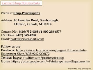 Contact Shop.PrintersParts
Website: Shop.Printersparts
Address: 60 Howden Road, Scarborough,
Ontario, Canada, M1R 3E4
Contact No.: (416) 752-4488 / 1-800-268-6577
US Office.: (407) 549-4288
Email: parts@printersparts.com
Follow us on:
Facebook: https://www.facebook.com/pages/Printers-Parts-
Equipment-Shop/805492126200172
Twitter: https://twitter.com/printerpartshop
Gplus: https://plus.google.com/+PrinterspartsandEquipments/
Prepared By: Shop.printersparts
 