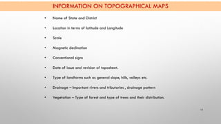 INFORMATION ON TOPOGRAPHICAL MAPS
12
• Name of State and District
• Location in terms of latitude and Longitude
• Scale
• ...