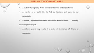 14
USES OF TOPOGRAPHIC MAPS
• A student of geography studies physical and cultural landscape of area.
• A traveler or a to...
