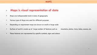 MAPS
4
• Maps is visual representation of data
• Maps are indispensable tools in study of geography.
• Various type of Map...
