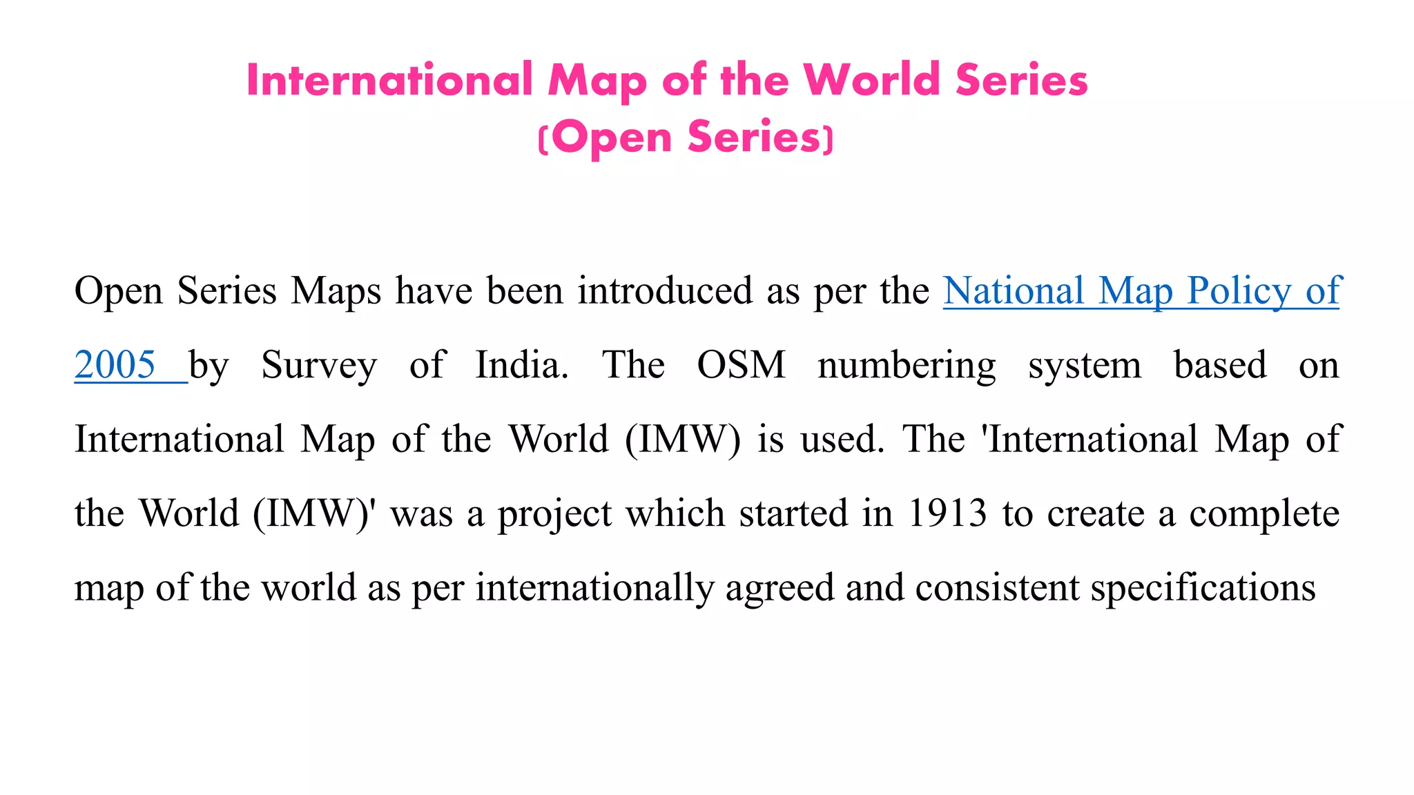 International Map of the World Series
(Open Series)
Open Series Maps have been introduced as per the National Map Policy of
2005 by Survey of India. The OSM numbering system based on
International Map of the World (IMW) is used. The 'International Map of
the World (IMW)' was a project which started in 1913 to create a complete
map of the world as per internationally agreed and consistent specifications
 