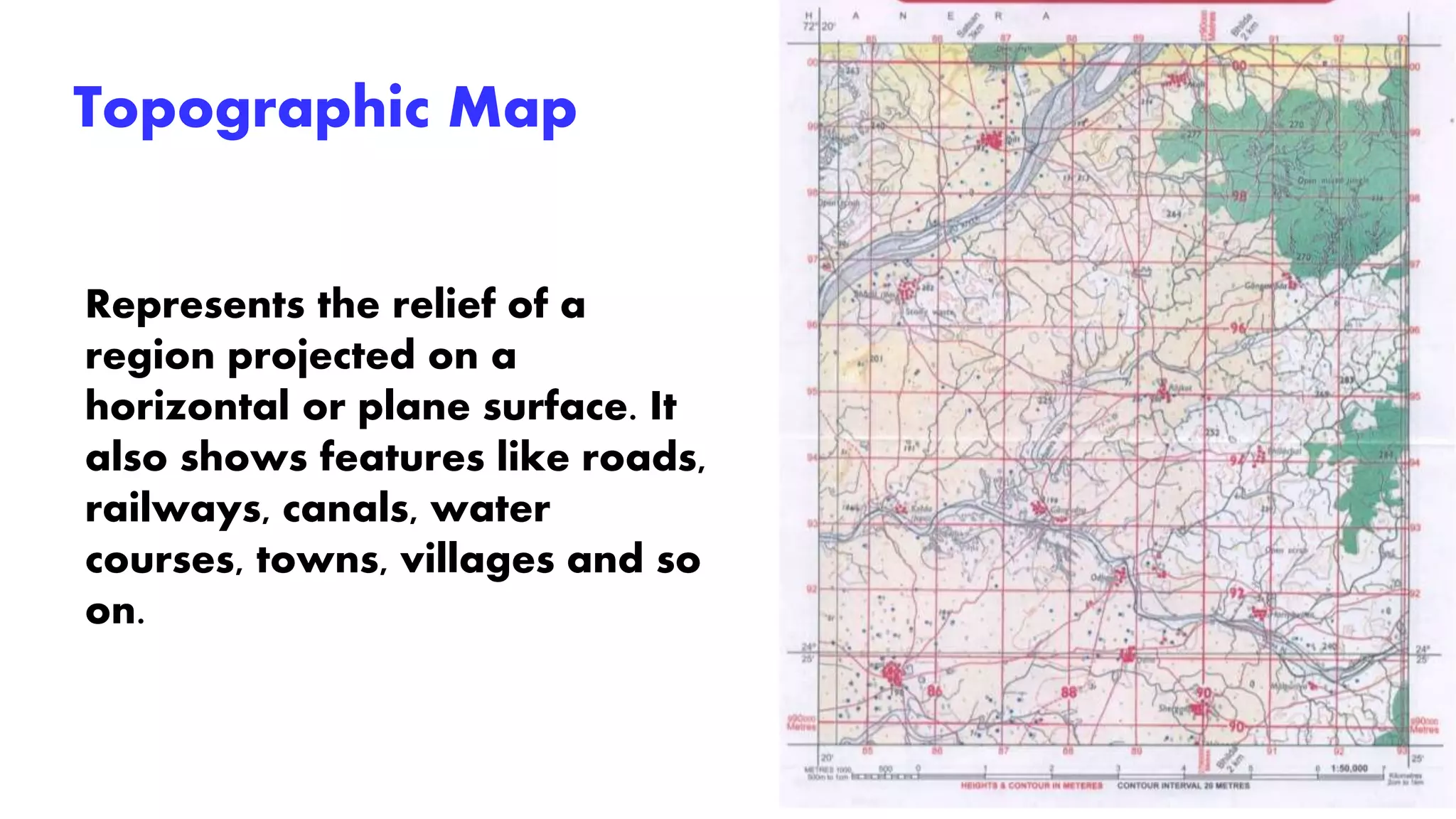 Topographic Map
Represents the relief of a
region projected on a
horizontal or plane surface. It
also shows features like roads,
railways, canals, water
courses, towns, villages and so
on.
 
