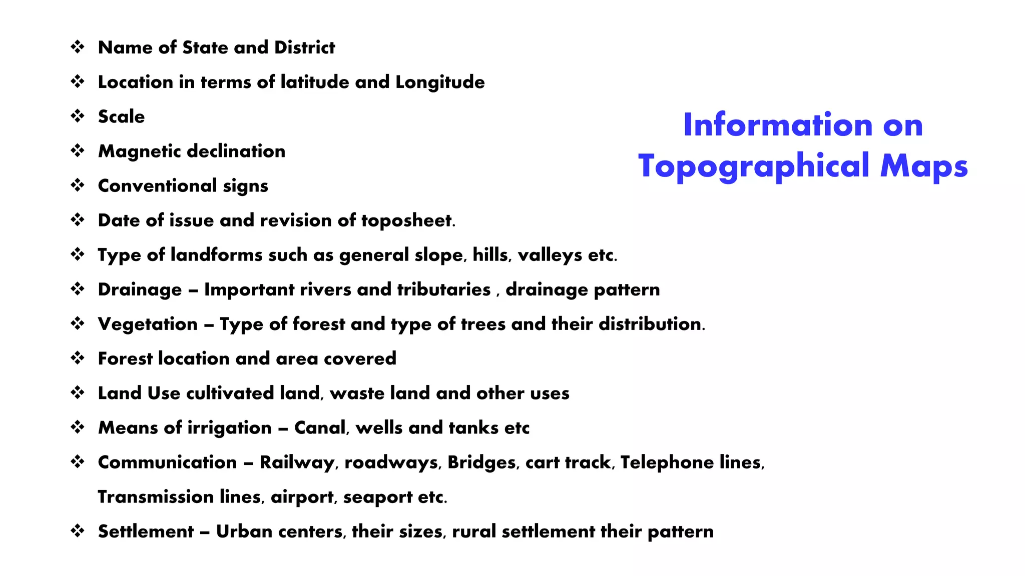 Information on
Topographical Maps
 Name of State and District
 Location in terms of latitude and Longitude
 Scale
 Magnetic declination
 Conventional signs
 Date of issue and revision of toposheet.
 Type of landforms such as general slope, hills, valleys etc.
 Drainage – Important rivers and tributaries , drainage pattern
 Vegetation – Type of forest and type of trees and their distribution.
 Forest location and area covered
 Land Use cultivated land, waste land and other uses
 Means of irrigation – Canal, wells and tanks etc
 Communication – Railway, roadways, Bridges, cart track, Telephone lines,
Transmission lines, airport, seaport etc.
 Settlement – Urban centers, their sizes, rural settlement their pattern
 