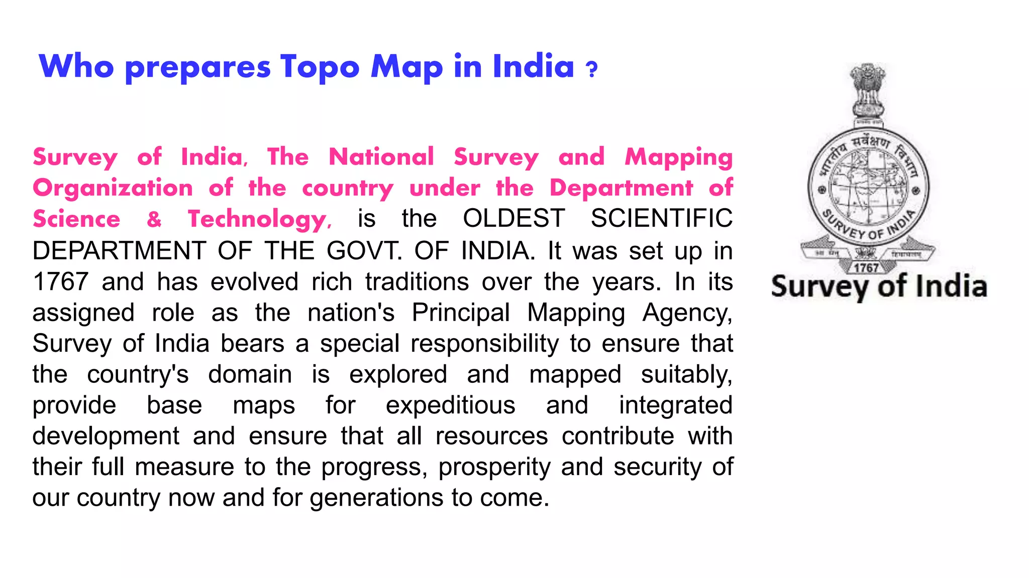 Who prepares Topo Map in India ?
Survey of India, The National Survey and Mapping
Organization of the country under the Department of
Science & Technology, is the OLDEST SCIENTIFIC
DEPARTMENT OF THE GOVT. OF INDIA. It was set up in
1767 and has evolved rich traditions over the years. In its
assigned role as the nation's Principal Mapping Agency,
Survey of India bears a special responsibility to ensure that
the country's domain is explored and mapped suitably,
provide base maps for expeditious and integrated
development and ensure that all resources contribute with
their full measure to the progress, prosperity and security of
our country now and for generations to come.
 