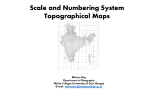 Scale and Numbering System
Topographical Maps
Mithun Ray
Department of Geography
Malda College (University of Gour Banga)
E-mail: mithunmc@maldacollege.ac.in
 