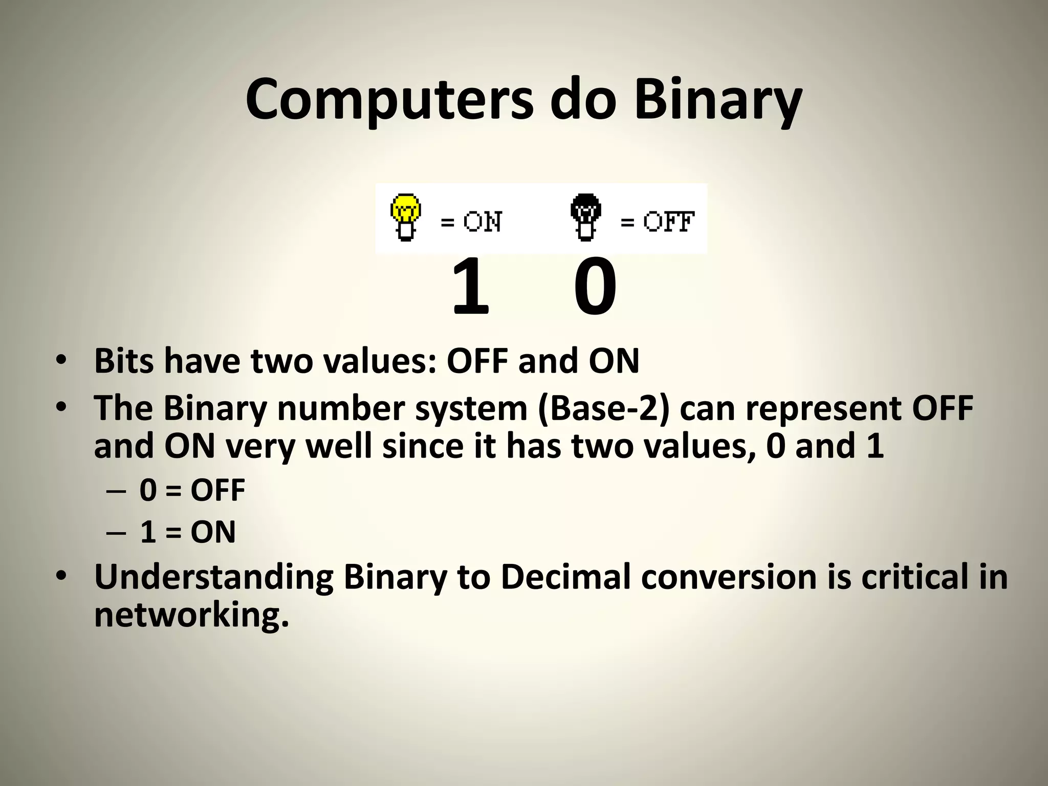 Computers do Binary
1 0
• Bits have two values: OFF and ON
• The Binary number system (Base-2) can represent OFF
and ON very well since it has two values, 0 and 1
– 0 = OFF
– 1 = ON
• Understanding Binary to Decimal conversion is critical in
networking.
 