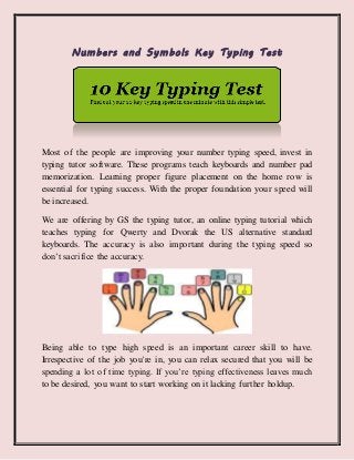 Numbers and Symbols Key Typing Test
Most of the people are improving your number typing speed, invest in
typing tutor software. These programs teach keyboards and number pad
memorization. Learning proper figure placement on the home row is
essential for typing success. With the proper foundation your speed will
be increased.
We are offering by GS the typing tutor, an online typing tutorial which
teaches typing for Qwerty and Dvorak the US alternative standard
keyboards. The accuracy is also important during the typing speed so
don’t sacrifice the accuracy.
Being able to type high speed is an important career skill to have.
Irrespective of the job you're in, you can relax secured that you will be
spending a lot of time typing. If you’re typing effectiveness leaves much
to be desired, you want to start working on it lacking further holdup.
 
