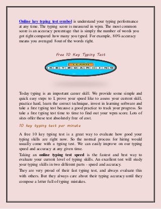 Online key typing test symbol is understand your typing performance
at any time. The typing score is measured in wpm. The most common
score is an accuracy percentage that is simply the number of words you
got right compared how many you typed. For example, 80% accuracy
means you averaged 8out of the words right.
Free 10 Key Typing Test
Today typing is an important career skill. We provide some simple and
quick easy steps to I, prove your speed like to assess your current skill,
practice hard, learn the correct technique, invest in learning software and
take a free typing test because a good practice to track your progress. So
take a free typing test time to time to find out your wpm score. Lots of
sites offer these test absolutely free of cost.
10 key typing test per minute
A free 10 key typing test is a great way to evaluate how good your
typing skills are right now. So the normal process for hiring would
usually come with a typing test. We can easily improve on our typing
speed and accuracy at any given time.
Taking an online typing test speed is the fastest and best way to
evaluate your current level of typing skills. An excellent test will study
your typing skills in two different parts - speed and accuracy.
They are very proud of their fast typing test, and always evaluate this
with others. But they always care about their typing accuracy until they
compose a letter full of typing mistakes.
 