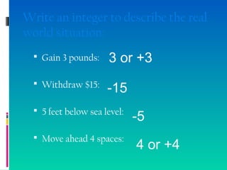 Write an integer to describe the real
world situation:
 Gain 3 pounds:
 Withdraw $15:
 5 feet below sea level:
 Move ahead 4 spaces:
3 or +3
-15
-5
4 or +4
 