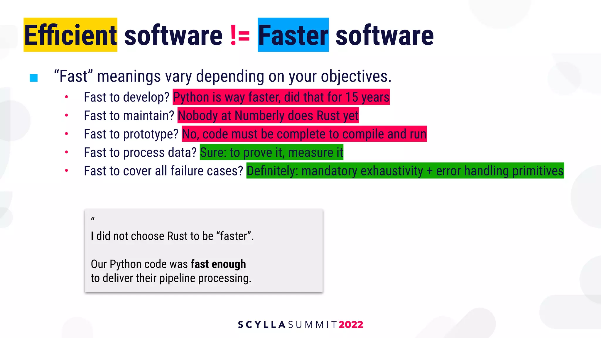 Eﬃcient software != Faster software
■ “Fast” meanings vary depending on your objectives.
• Fast to develop? Python is way faster, did that for 15 years
• Fast to maintain? Nobody at Numberly does Rust yet
• Fast to prototype? No, code must be complete to compile and run
• Fast to process data? Sure: to prove it, measure it
• Fast to cover all failure cases? Deﬁnitely: mandatory exhaustivity + error handling primitives
“
I did not choose Rust to be “faster”.
Our Python code was fast enough
to deliver their pipeline processing.
 