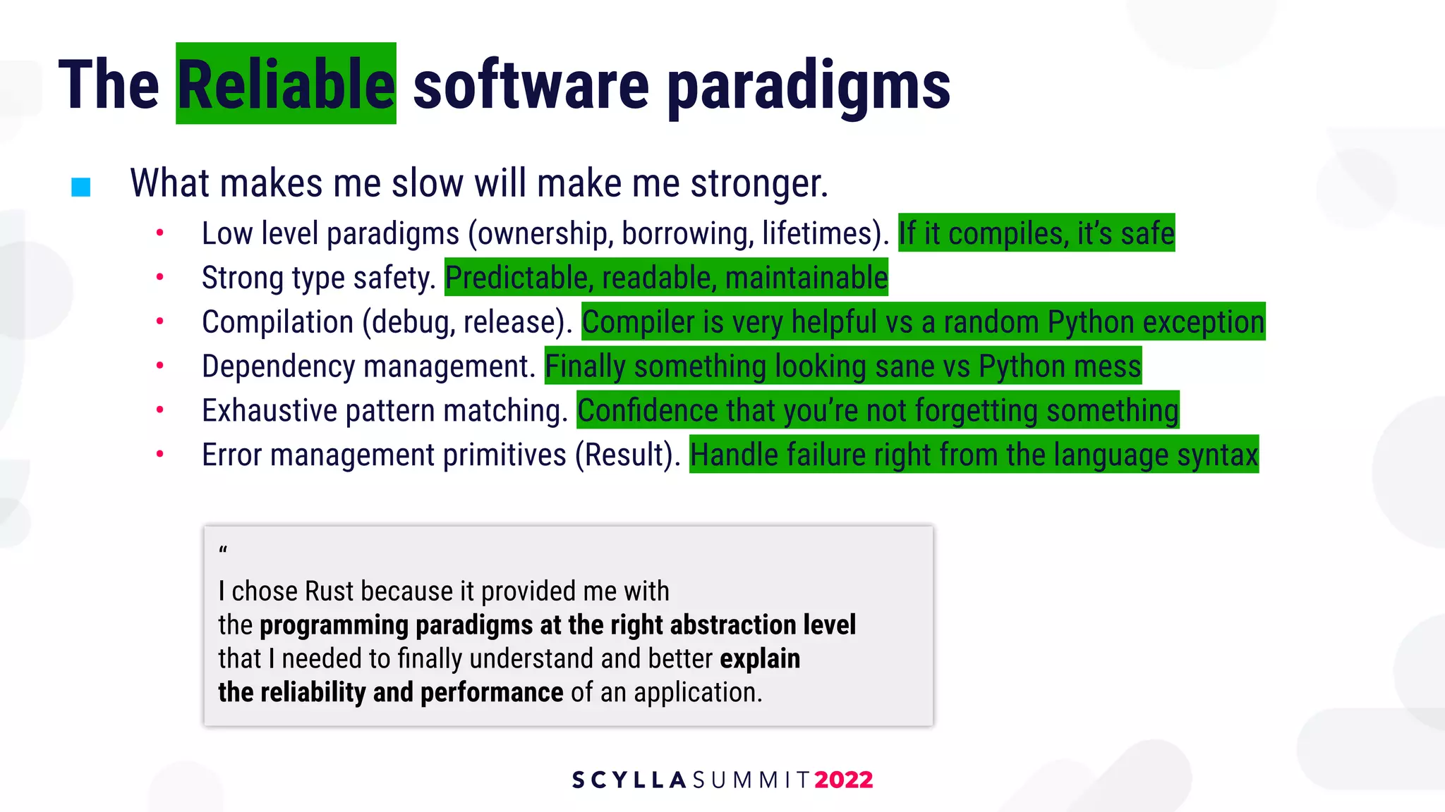 The Reliable software paradigms
■ What makes me slow will make me stronger.
• Low level paradigms (ownership, borrowing, lifetimes). If it compiles, it’s safe
• Strong type safety. Predictable, readable, maintainable
• Compilation (debug, release). Compiler is very helpful vs a random Python exception
• Dependency management. Finally something looking sane vs Python mess
• Exhaustive pattern matching. Conﬁdence that you’re not forgetting something
• Error management primitives (Result). Handle failure right from the language syntax
“
I chose Rust because it provided me with
the programming paradigms at the right abstraction level
that I needed to ﬁnally understand and better explain
the reliability and performance of an application.
 