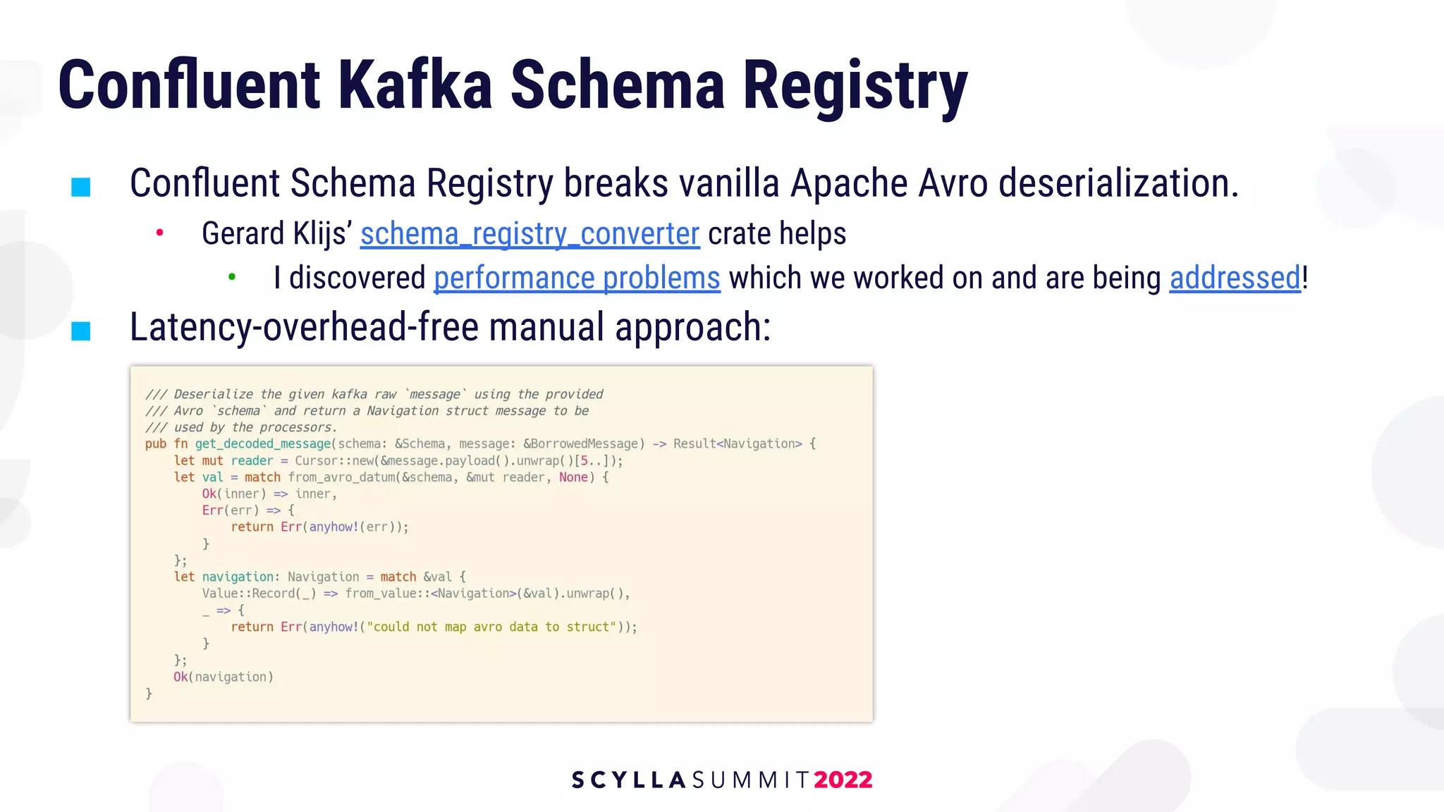 Conﬂuent Kafka Schema Registry
■ Conﬂuent Schema Registry breaks vanilla Apache Avro deserialization.
• Gerard Klijs’ schema_registry_converter crate helps
• I discovered performance problems which we worked on and are being addressed!
■ Latency-overhead-free manual approach:
 