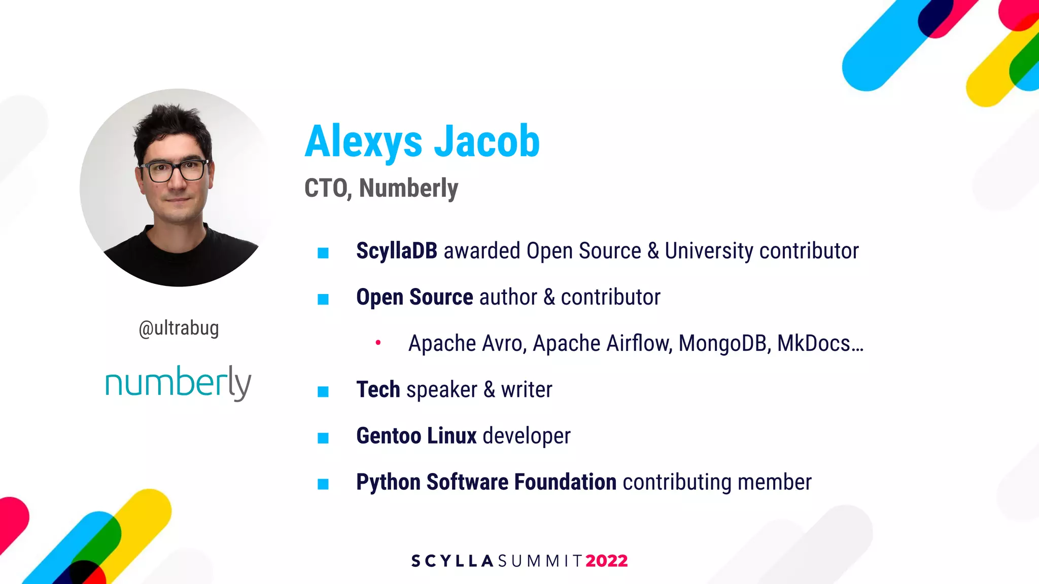 Alexys Jacob
■ ScyllaDB awarded Open Source & University contributor
■ Open Source author & contributor
• Apache Avro, Apache Airﬂow, MongoDB, MkDocs…
■ Tech speaker & writer
■ Gentoo Linux developer
■ Python Software Foundation contributing member
CTO, Numberly
@ultrabug
 