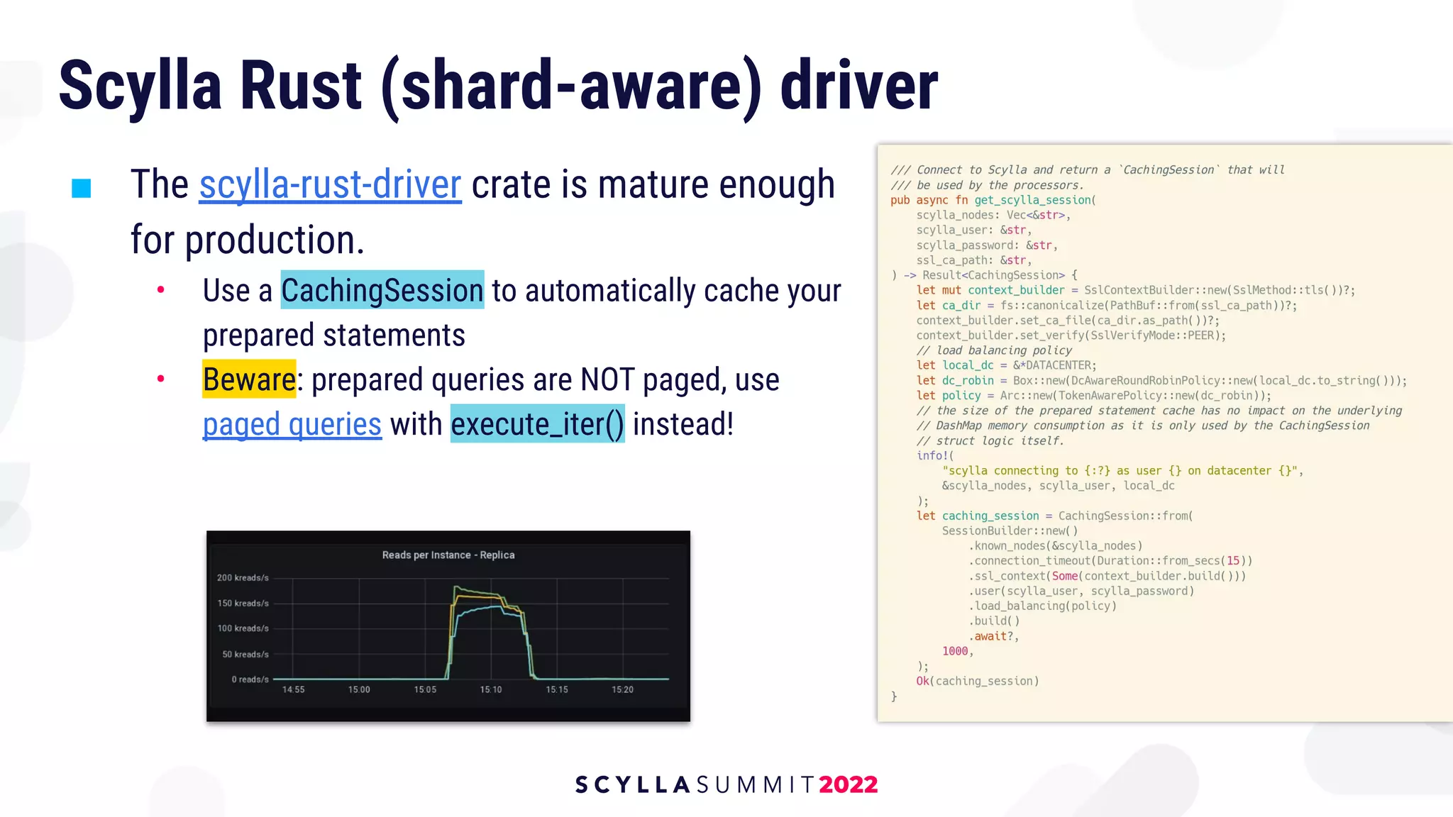 Scylla Rust (shard-aware) driver
■ The scylla-rust-driver crate is mature enough
for production.
• Use a CachingSession to automatically cache your
prepared statements
• Beware: prepared queries are NOT paged, use
paged queries with execute_iter() instead!
 
