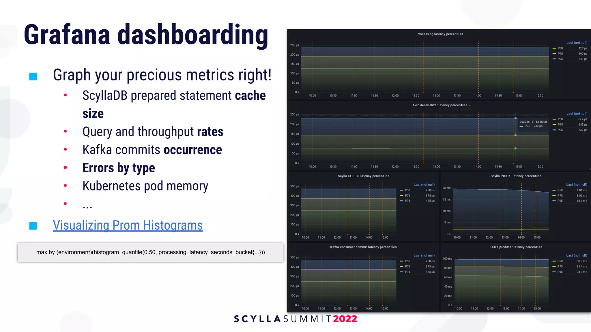 Grafana dashboarding
■ Graph your precious metrics right!
• ScyllaDB prepared statement cache
size
• Query and throughput rates
• Kafka commits occurrence
• Errors by type
• Kubernetes pod memory
• ...
■ Visualizing Prom Histograms
max by (environment)(histogram_quantile(0.50, processing_latency_seconds_bucket{...}))
 