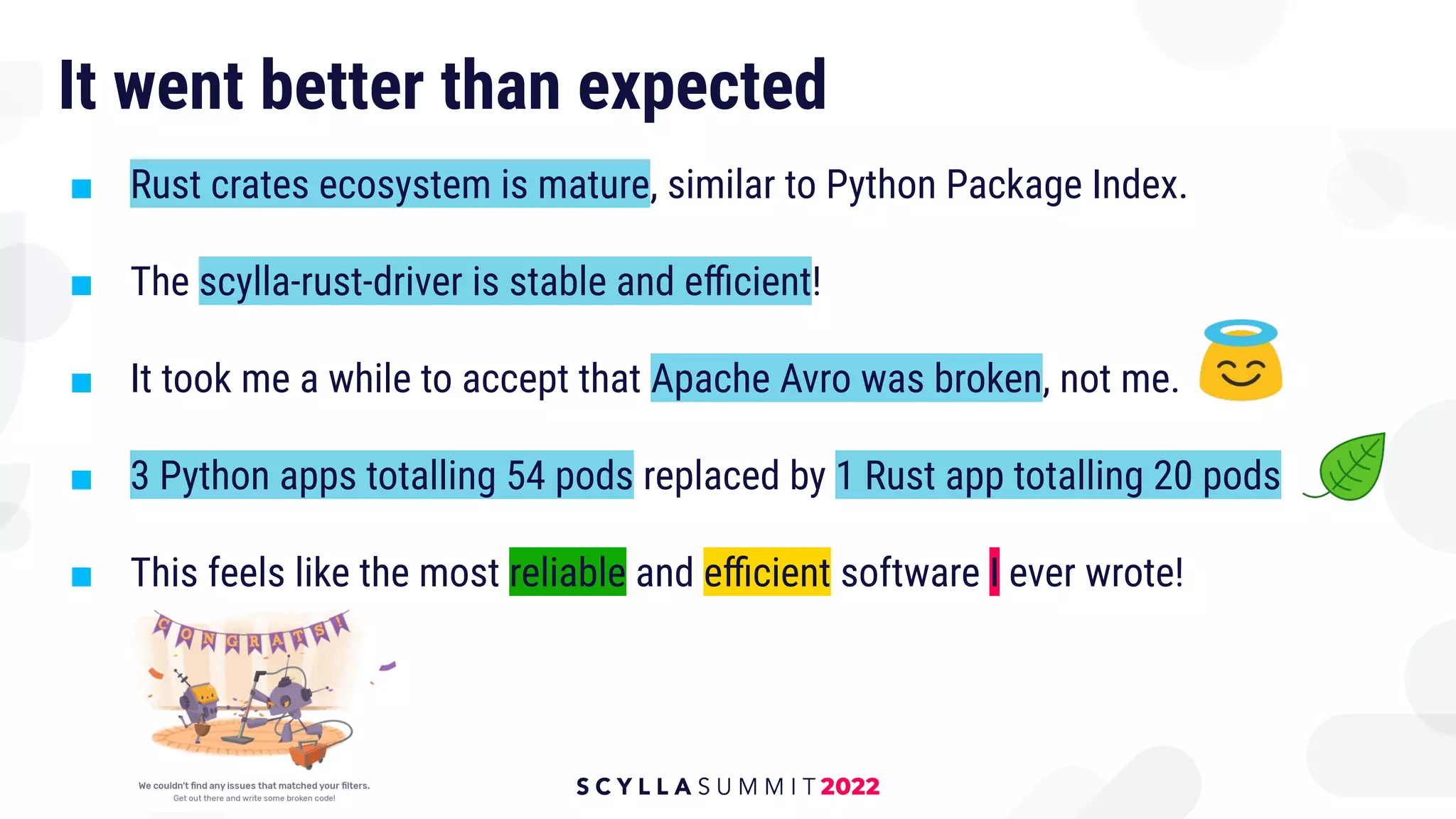 It went better than expected
■ Rust crates ecosystem is mature, similar to Python Package Index.
■ The scylla-rust-driver is stable and eﬃcient!
■ It took me a while to accept that Apache Avro was broken, not me.
■ 3 Python apps totalling 54 pods replaced by 1 Rust app totalling 20 pods
■ This feels like the most reliable and eﬃcient software I ever wrote!
 