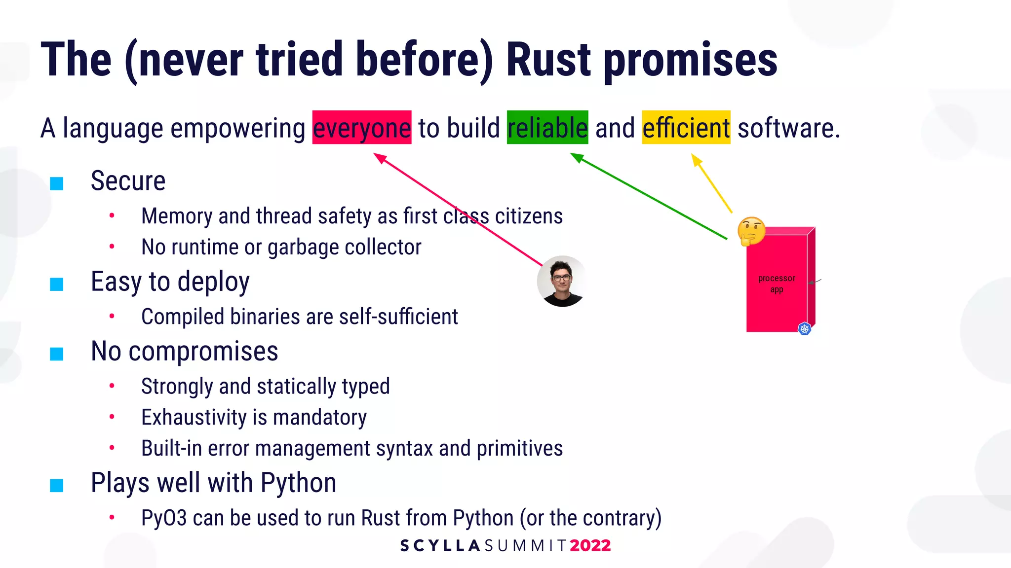 A language empowering everyone to build reliable and eﬃcient software.
■ Secure
• Memory and thread safety as ﬁrst class citizens
• No runtime or garbage collector
■ Easy to deploy
• Compiled binaries are self-suﬃcient
■ No compromises
• Strongly and statically typed
• Exhaustivity is mandatory
• Built-in error management syntax and primitives
■ Plays well with Python
• PyO3 can be used to run Rust from Python (or the contrary)
The (never tried before) Rust promises
 