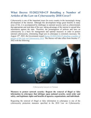 What Decree 53/2022/ND-CP Detailing a Number of
Articles of the Law on Cybersecurity 2018 Cover?
Cybersecurity is one of the important issues for every country in the increasingly strong
development of the internet. Although this development brings great benefits in many
areas of life, it is accompanied by challenges to national security such as cybercriminals
that appropriate and steal data of the user; taking advantage of the internet to spread false
information against the state. Therefore, the promulgation of policies and laws on
cybersecurity as a basis for management and optimal measures in order to protect
national cybersecurity, eliminating illegal acts in cyberspace is extremely necessary. On
August 15th
, 2022, the Government issued Decree 53/2022/ND-CP detailing a number of
articles of the Law on Cybersecurity 2018. The Decree will take effect from October 1st
,
2022 with the following:
Cybersecurity Lawyers in Vietnam
Measures to protect network security: Request the removal of illegal or false
information in cyberspace that infringes upon national security, social order and
safety, and legitimate rights and benefits of agencies, organizations, and individuals
Requesting the removal of illegal or false information in cyberspace is one of the
cybersecurity protection measures specified in the 2018 Law on Cybersecurity.
 