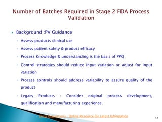  Background :PV Guidance
◦ Assess products clinical use
◦ Assess patient safety & product efficacy
◦ Process Knowledge & understanding is the basis of PPQ
◦ Control strategies should reduce input variation or adjust for input
variation
◦ Process controls should address variability to assure quality of the
product
◦ Legacy Products : Consider original process development,
qualification and manufacturing experience.
12
Drug Regulations : Online Resource for Latest Information
 
