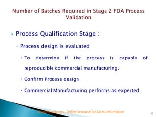  Process Qualification Stage :
◦ Process design is evaluated
 To determine if the process is capable of
reproducible commercial manufacturing.
 Confirm Process design
 Commercial Manufacturing performs as expected.
13
Drug Regulations : Online Resource for Latest Information
 