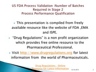  This presentation is compiled from freely
available resource like the website of FDA ,EMA
and ISPE.
 “Drug Regulations” is a non profit organization
which provides free online resource to the
Pharmaceutical Professional.
 Visit http://www.drugregulations.org for latest
information from the world of Pharmaceuticals.
8/10/2015 2
Drug Regulations : Online
Resource for Latest Information
 