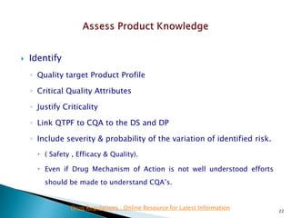  Identify
◦ Quality target Product Profile
◦ Critical Quality Attributes
◦ Justify Criticality
◦ Link QTPF to CQA to the DS and DP
◦ Include severity & probability of the variation of identified risk.
 ( Safety , Efficacy & Quality).
 Even if Drug Mechanism of Action is not well understood efforts
should be made to understand CQA’s.
22
Drug Regulations : Online Resource for Latest Information
 