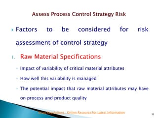  Factors to be considered for risk
assessment of control strategy
1. Raw Material Specifications
◦ Impact of variability of critical material attributes
◦ How well this variability is managed
◦ The potential impact that raw material attributes may have
on process and product quality
32
Drug Regulations : Online Resource for Latest Information
 