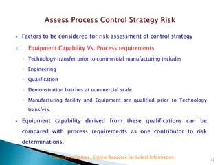  Factors to be considered for risk assessment of control strategy
2. Equipment Capability Vs. Process requirements
◦ Technology transfer prior to commercial manufacturing includes
◦ Engineering
◦ Qualification
◦ Demonstration batches at commercial scale
◦ Manufacturing facility and Equipment are qualified prior to Technology
transfers.
 Equipment capability derived from these qualifications can be
compared with process requirements as one contributor to risk
determinations.
33
Drug Regulations : Online Resource for Latest Information
 
